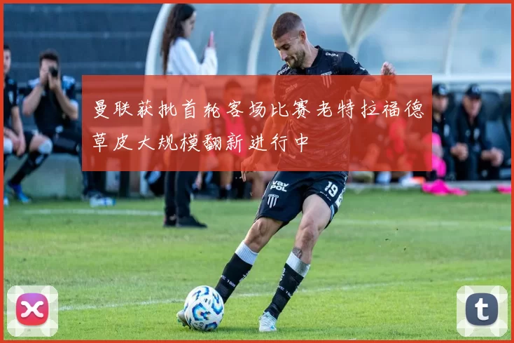 曼联获批首轮客场比赛老特拉福德草皮大规模翻新进行中
