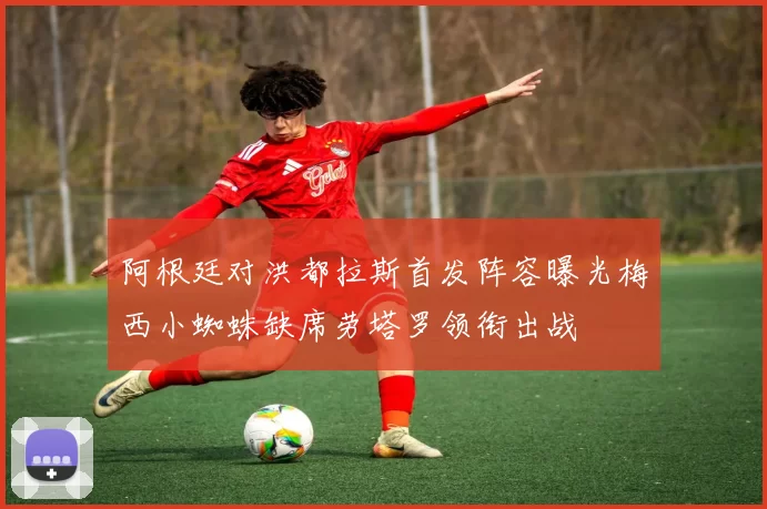 阿根廷对洪都拉斯首发阵容曝光梅西小蜘蛛缺席劳塔罗领衔出战
