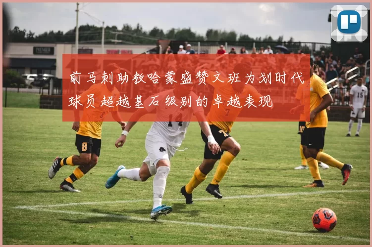 前马刺助教哈蒙盛赞文班为划时代球员超越基石级别的卓越表现