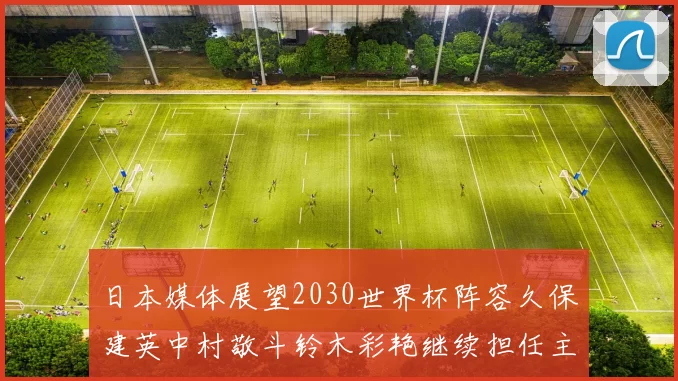 日本媒体展望2030世界杯阵容久保建英中村敬斗铃木彩艳继续担任主力