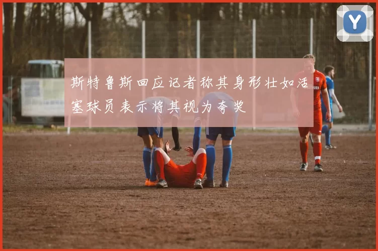 斯特鲁斯回应记者称其身形壮如活塞球员表示将其视为夸奖