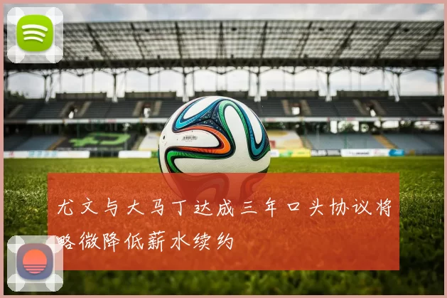 尤文与大马丁达成三年口头协议将略微降低薪水续约