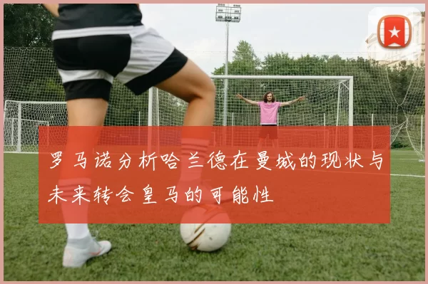 罗马诺分析哈兰德在曼城的现状与未来转会皇马的可能性