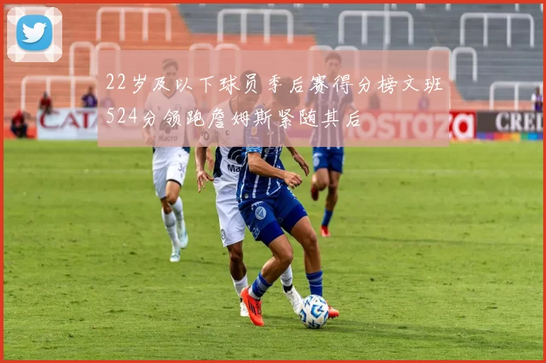 22岁及以下球员季后赛得分榜文班524分领跑詹姆斯紧随其后