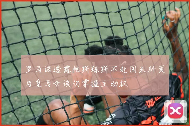 罗马诺透露帕斯琼斯不赴国米科莫与皇马会谈仍掌握主动权