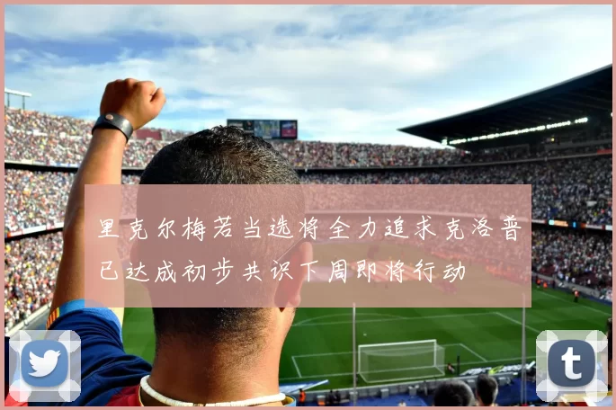 里克尔梅若当选将全力追求克洛普已达成初步共识下周即将行动