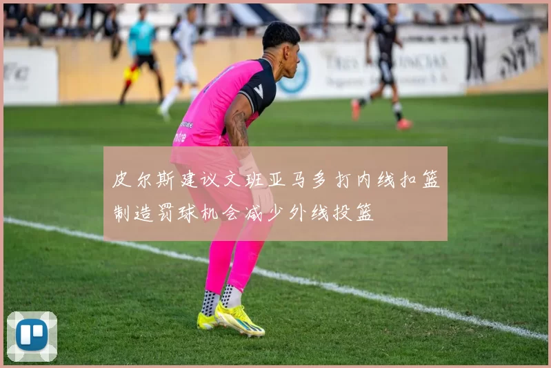 皮尔斯建议文班亚马多打内线扣篮制造罚球机会减少外线投篮