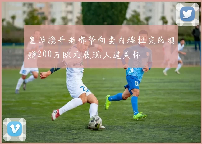 皇马携手老佛爷向委内瑞拉灾民捐赠200万欧元展现人道关怀