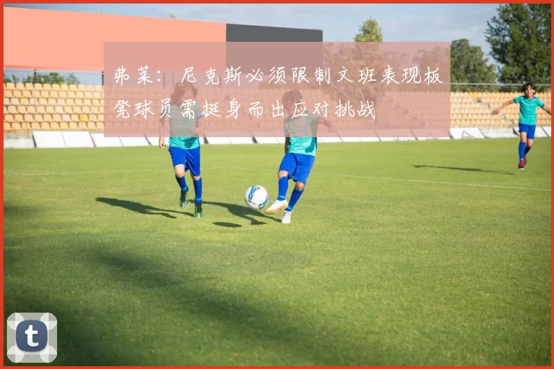 弗莱：尼克斯必须限制文班表现板凳球员需挺身而出应对挑战
