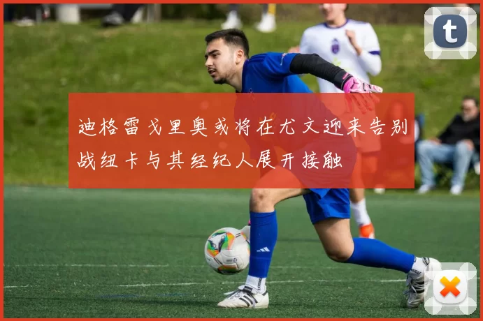 迪格雷戈里奥或将在尤文迎来告别战纽卡与其经纪人展开接触
