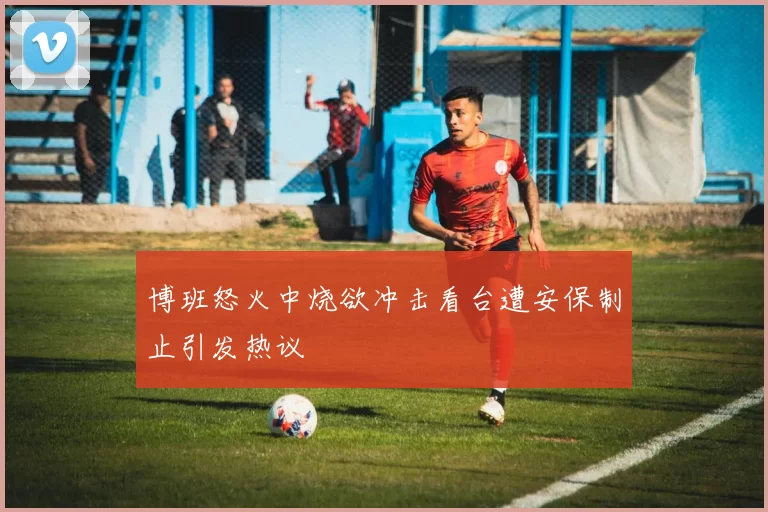 博班怒火中烧欲冲击看台遭安保制止引发热议