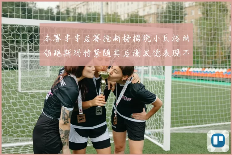 本赛季季后赛抢断榜揭晓小瓦格纳领跑斯玛特紧随其后谢泼德表现不俗