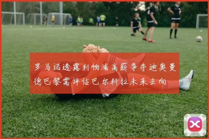 罗马诺透露利物浦高薪争夺迪奥曼德巴黎需评估巴尔科拉未来去向