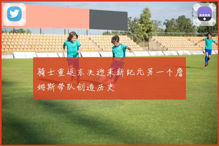 骑士重返东决迎来新纪元另一个詹姆斯带队创造历史