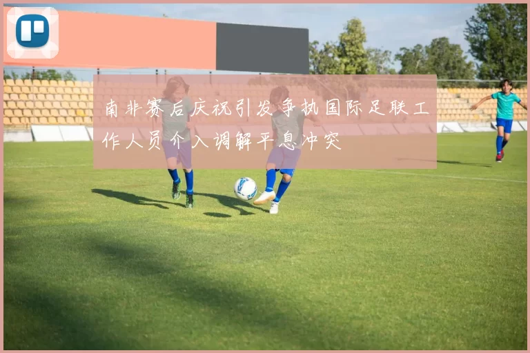 南非赛后庆祝引发争执国际足联工作人员介入调解平息冲突