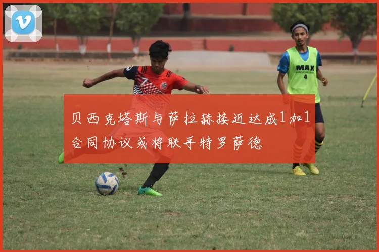 贝西克塔斯与萨拉赫接近达成1加1合同协议或将联手特罗萨德